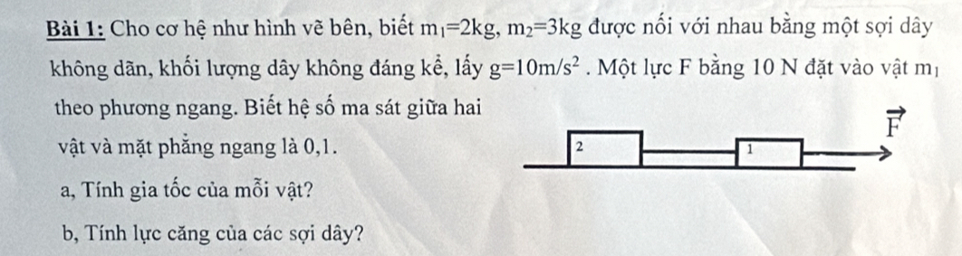 Cho cơ hệ như hình vẽ bên, biết m_1=2kg, m_2=3kg được nối với nhau bằng một sợi dây 
không dãn, khối lượng dây không đáng kể, lấy g=10m/s^2 Một lực F bằng 10 N đặt vào vật mị 
theo phương ngang. Biết hệ số ma sát giữa hai 
vật và mặt phẳng ngang là 0, 1. 
a, Tính gia tốc của mỗi vật? 
b, Tính lực căng của các sợi dây?