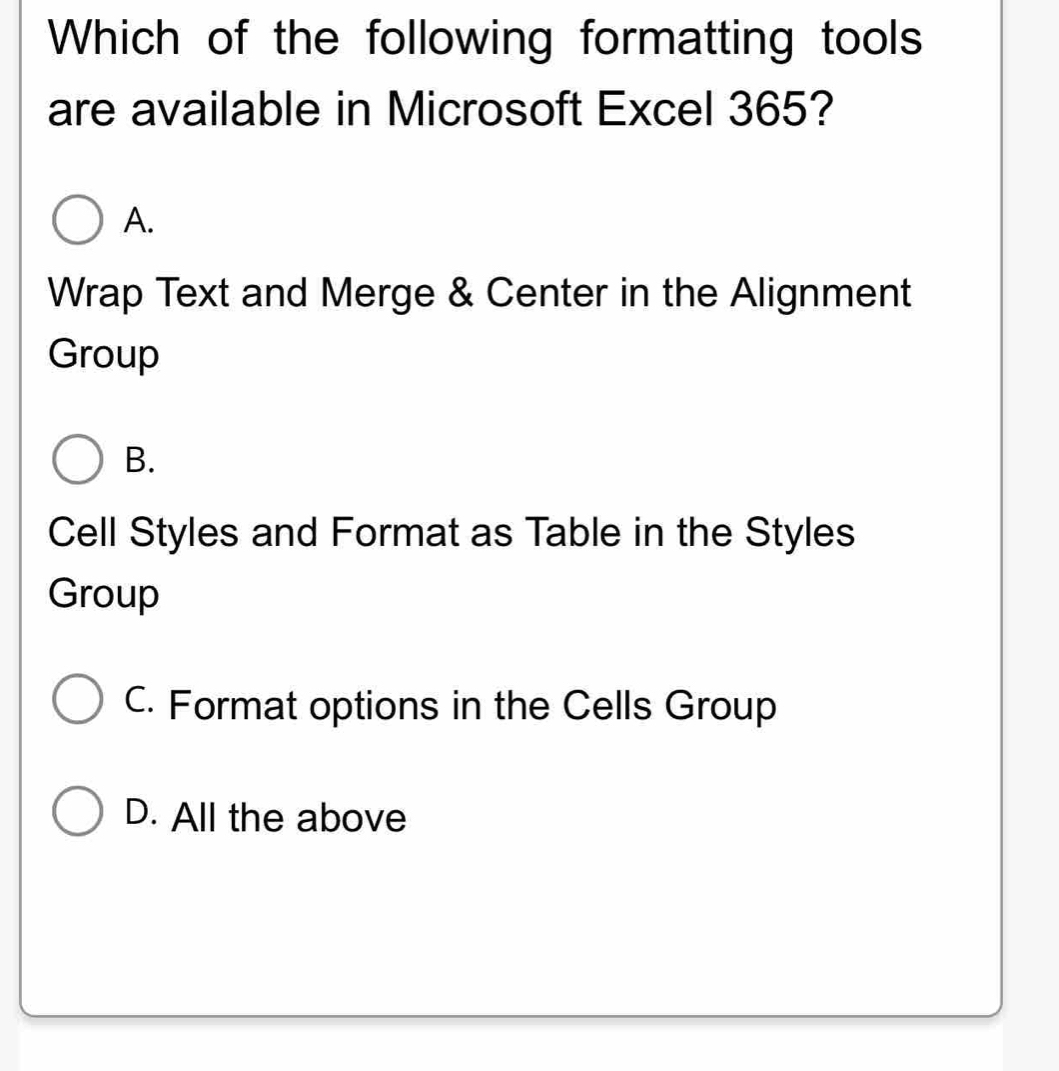 Which of the following formatting tools
are available in Microsoft Excel 365?
A.
Wrap Text and Merge & Center in the Alignment
Group
B.
Cell Styles and Format as Table in the Styles
Group
C. Format options in the Cells Group
D. All the above