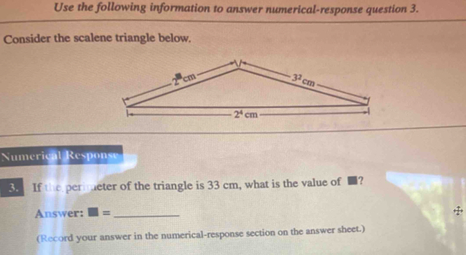 Use the following information to answer numerical-response question 3.
Consider the scalene triangle below.
Numerical Response
3. If the perimeter of the triangle is 33 cm, what is the value of ■?
Answer: □ = _
(Record your answer in the numerical-response section on the answer sheet.)