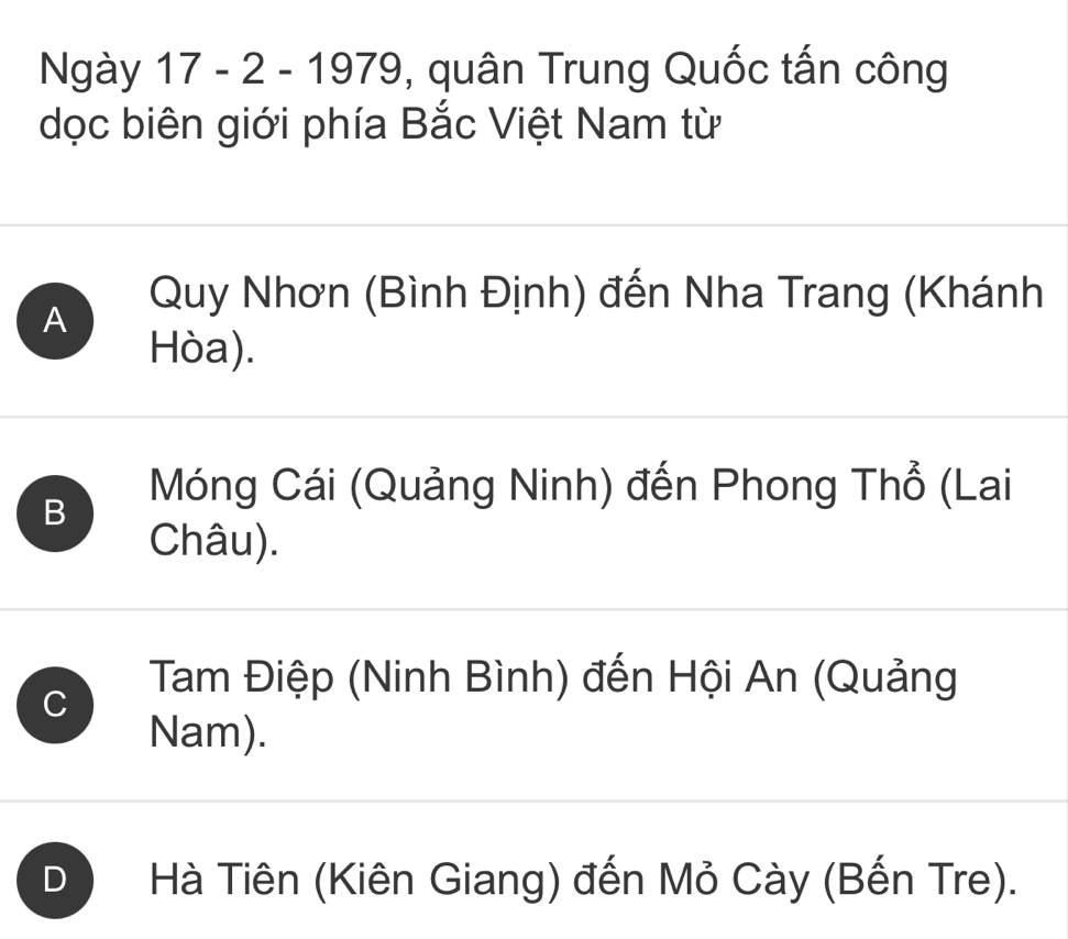 Ngày 17 - 2 - 1979, , quân Trung Quốc tấn công
dọc biên giới phía Bắc Việt Nam từ
A
Quy Nhơn (Bình Định) đến Nha Trang (Khánh
Hòa).
B
Móng Cái (Quảng Ninh) đến Phong Thổ (Lai
Châu).
C
Tam Điệp (Ninh Bình) đến Hội An (Quảng
Nam).
D ) Hà Tiên (Kiên Giang) đến Mỏ Cày (Bến Tre).