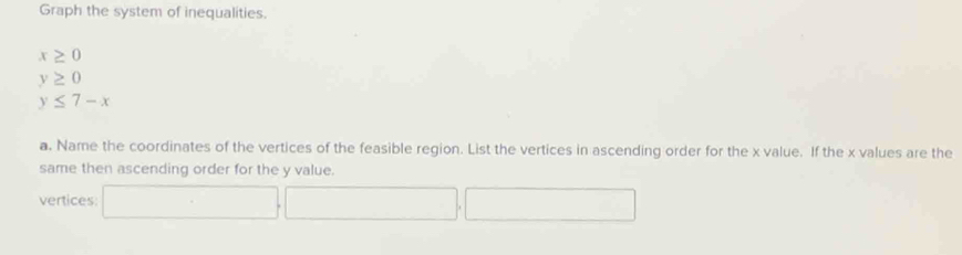 Graph the system of inequalities.
x≥ 0
y≥ 0
y≤ 7-x
a. Name the coordinates of the vertices of the feasible region. List the vertices in ascending order for the x value. If the x values are the 
same then ascending order for the y value. 
vertices: □ ,□ , □