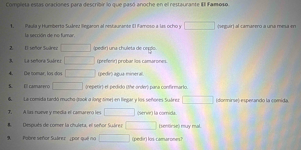 Completa estas oraciones para describir lo que pasó anoche en el restaurante El Famoso. 
1. Paula y Humberto Suárez llegaron al restaurante El Famoso a las ocho y 750^ (seguir) al camarero a una mesa en 
la sección de no fumar. 
2. El señor Suárez □ ,□ □° (pedir) una chuleta de cerdo. 
3. La señora Suárez 100000000 (preferir) probar los camarones. 
4. De tomar, los dos □ □ (pedir) agua mineral. 
5. El camarero □ (repetir) el pedido (the order) para confirmarlo. 
6. La comida tardó mucho (took a long time) en llegar y los señores Suárez □ (dormirse) esperando la comida. 
7. A las nueve y media el camarero les □ (servir) la comida. 
8. Después de comer la chuleta, el señor Suárez □ (sentirse) muy mal. 
9. Pobre señor Suárez ¿por qué no □ (pedir) los camarones?