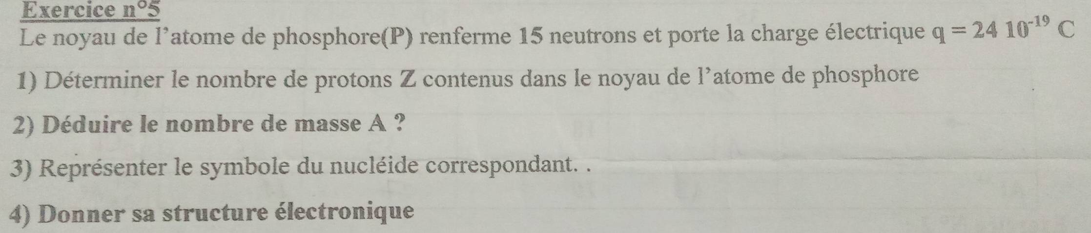 Exercice _ n°5
Le noyau de l'atome de phosphore(P) renferme 15 neutrons et porte la charge électrique q=2410^(-19)C
1) Déterminer le nombre de protons Z contenus dans le noyau de l'atome de phosphore 
2) Déduire le nombre de masse A ? 
3) Représenter le symbole du nucléide correspondant. . 
4) Donner sa structure électronique