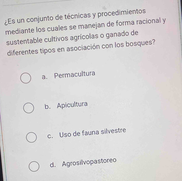 ¿Es un conjunto de técnicas y procedimientos
mediante los cuales se manejan de forma racional y
sustentable cultivos agrícolas o ganado de
diferentes tipos en asociación con los bosques?
a. Permacultura
b. Apicultura
c. Uso de fauna silvestre
d. Agrosilvopastoreo