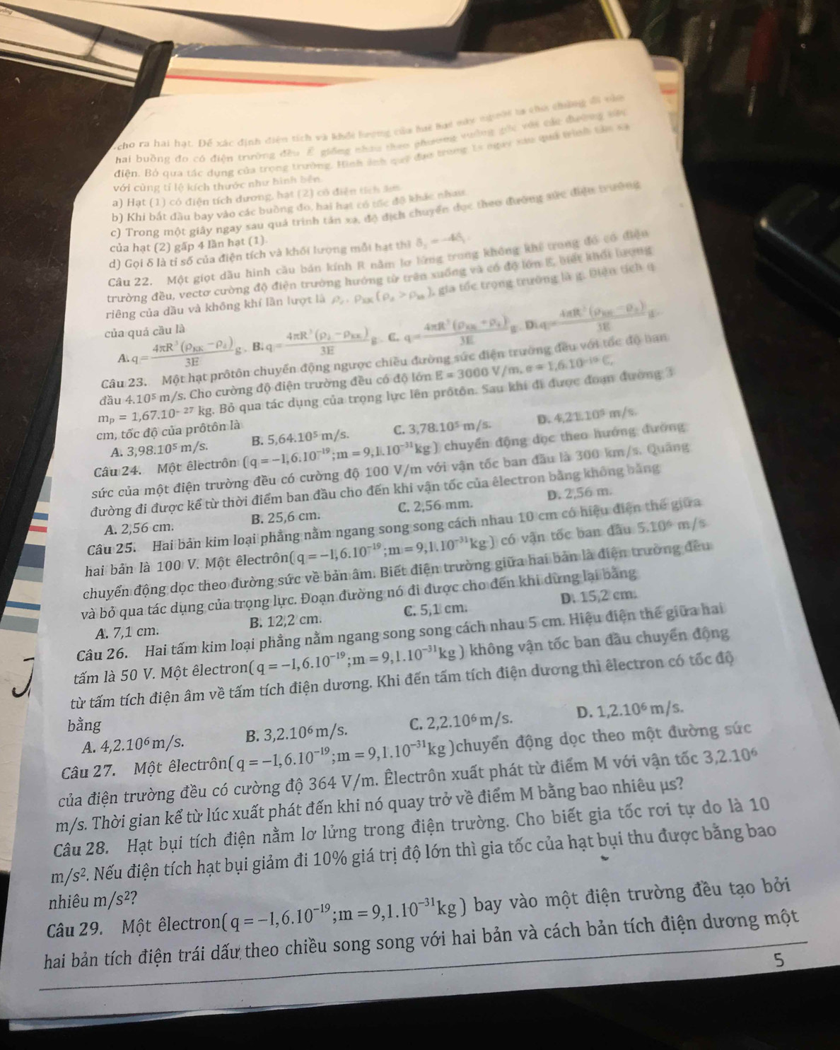 scho ra hai hạt. Để xác định diện tích và khổi hượng của hi bai này nhnời la chư chứng đi vàa
hai buồng đo có điện trường đều E giống nhau theo phương vường gối với các đường vêu
điện. Bỏ qua tác dụng của trọng trường. Hình ảnh quỹ đạo trong 1s ngay xau quả trình tân sã
với cùng tỉ lộ kích thước như hình bên
a) Hạt (1) có điện tích dương, hạt (2) có điện tích âm
b) Khi bắt đầu bay vào các buồng đo, hai hạt có tốc đô khác nhau
c) Trong một giây ngay sau quả trình tản xa, độ địch chuyển dục theo đường sức điệu trường
của hạt (2) gấp 4 lần hạt (1)
d) Gọi δ là tỉ số của điện tích và khối lượng mỗi hạt thì delta _2=-4delta _1
Câu 22. Một giọt dầu hình cầu bán kính R nằm lơ lừng trong không khể trong đó có điệu
trường đều, vectơ cường độ điện trường hướng từ trên xuống và có độ lớn E, biết khổi bượng
riêng của dầu và không khí lần lượt là rho _r· rho _kx(rho _d>rho _2k) 1 gia tốc trọng trường là g. Điện tích q
của quá cầu là
A. q=frac 4π R^3(rho _BK-rho _d)3Eg· Blq=frac 4π R^3(rho _b-rho _kx)3Eg. C. q=frac 4π R^2(rho _AB+rho _+)3Eg.Diq=frac 4π R^2(rho _AB-rho _+)3Eg
Câu 23. Một hạt prôtôn chuyển động ngược chiều đường sức điện trường đều với tốc độ ban
đầu 4.10^5 m/s. Cho cường độ điện trường đều có độ lớn E=3000V/m,e=1,6.10^(-10)C,
m_p=1,67.10^(-27)kg kg. Bỏ qua tác dụng của trọng lực lên prốtôn. Sau khí đi được đoạn đường 3
D. 4,21,10^5m/s.
cm, tốc độ của prôtôn là
A. 3,98.10^5m/s.
chuyển động đọc theo hướng đường
Câu 24. Một êlectrôn (q=-1,6.10^(-19);m=9,1.10^(-31)kg) B. 5,64.10^5m/s. C. 3,78.10^5 m/s.
sức của một điện trường đều có cường độ 100 V/m với vận tốc ban đầu là 300 km/s. Quảng
đường đi được kể từ thời điểm ban đầu cho đến khi vận tốc của êlectron bằng không bằng
A. 2,56 cm. B. 25,6 cm. C. 2,56 mm. D. 2,56 m.
Câu 25. Hai bản kim loại phẳng nằm ngang song song cách nhau 10 cm có hiệu điện thể giữa
hai bản là 100 V. Một êlectrôn (q=-1,6.10^(-19);m=9,1.10^(-31)kg) có vận tốc ban đầu 5.10^6 m/s
chuyển động dọc theo đường sức về bản âm. Biết điện trường giữa hai bản là điện trường đều
và bỏ qua tác dụng của trọng lực. Đoạn đường nó đi được cho đến khi dừng lại bằng
A. 7,1 cm. B. 12,2 cm. C. 5,1 cm. D. 15,2 cm.
Câu 26. Hai tấm kim loại phẳng nằm ngang song song cách nhau 5 cm. Hiệu điện thế giữa hai
tấm là 50 V. Một êlectron (q=-1,6.10^(-19);m=9,1.10^(-31)kg) không vận tốc ban đầu chuyển động
từ tấm tích điện âm về tấm tích điện dương. Khi đến tấm tích điện dương thì êlectron có tốc độ
bằng C. 2,2.10^6m/s. D. 1,2.10^6m/s.
A. 4,2.10^6m/s. B. 3,2.10^6m/s.
Câu 27. Một êlectrôn q=-1,6.10^(-19);m=9,1.10^(-31)kg) chuyển động dọc theo một đường sức
của điện trường đều có cường độ 364 V/m. Êlectrôn xuất phát từ điểm M với vận tốc 3,2.10^6
m/s. Thời gian kể từ lúc xuất phát đến khi nó quay trở về điểm M bằng bao nhiêu μs?
Câu 28. Hạt bụi tích điện nằm lơ lửng trong điện trường. Cho biết gia tốc rơi tự do là 10
m/s^2 C. Nếu điện tích hạt bụi giảm đi 10% giá trị độ lớn thì gia tốc của hạt bụi thu được bằng bao
nhiêu m/s^2
Câu 29. Một êlectron (q=-1,6.10^(-19);m=9,1.10^(-31)kg) bay vào một điện trường đều tạo bởi
hai bản tích điện trái dấu theo chiều song song với hai bản và cách bản tích điện dương một
5