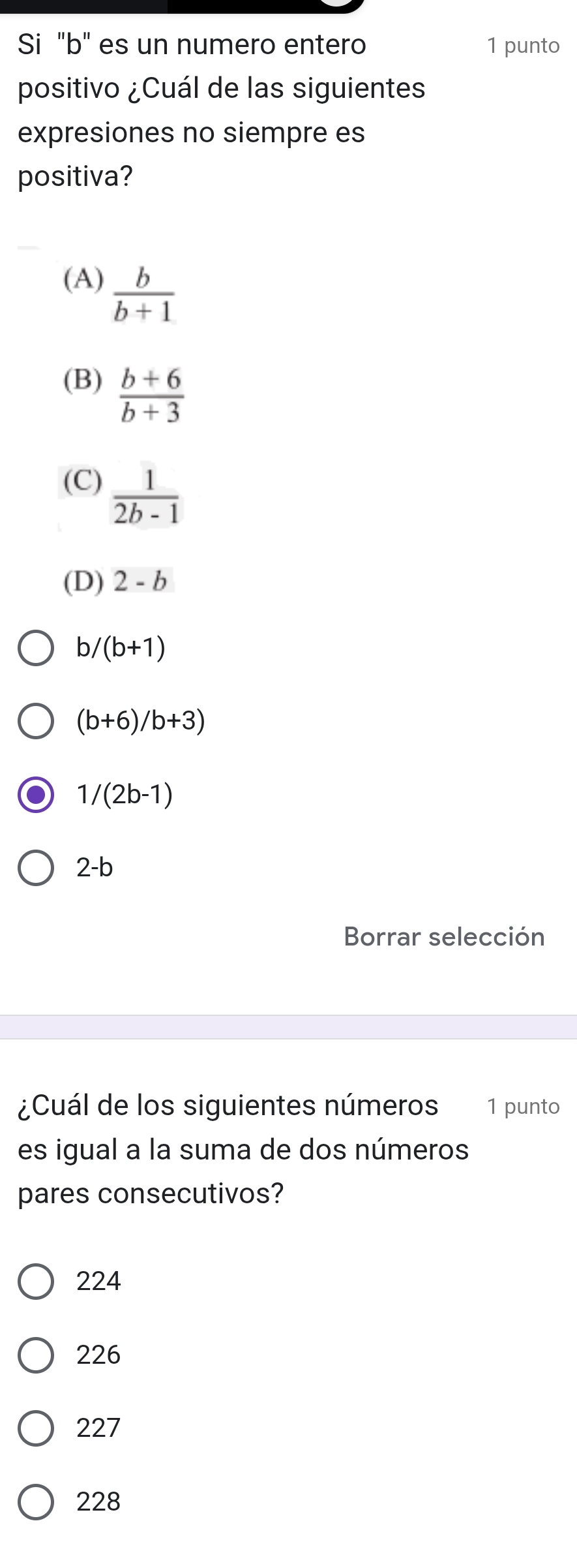 Si "b" es un numero entero 1 punto
positivo ¿Cuál de las siguientes
expresiones no siempre es
positiva?
(A)  b/b+1 
(B)  (b+6)/b+3 
(C)  1/2b-1 
(D) 2-b
b/ (b+1)
(b+6)/b+3)
1/(2b-1)
2-b
Borrar selección
¿Cuál de los siguientes números 1 punto
es igual a la suma de dos números
pares consecutivos?
224
226
227
228