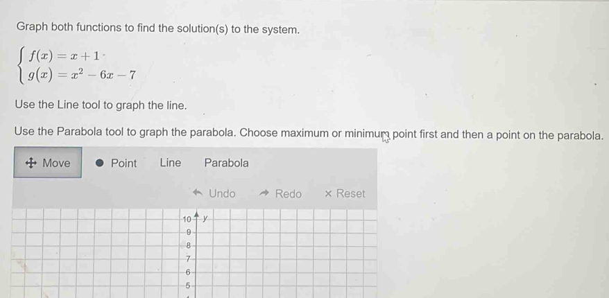 Graph both functions to find the solution(s) to the system.
beginarrayl f(x)=x+1 g(x)=x^2-6x-7endarray.
Use the Line tool to graph the line. 
Use the Parabola tool to graph the parabola. Choose maximum or minimum point first and then a point on the parabola. 
Move Point Line Parabola 
Undo Redo × Reset