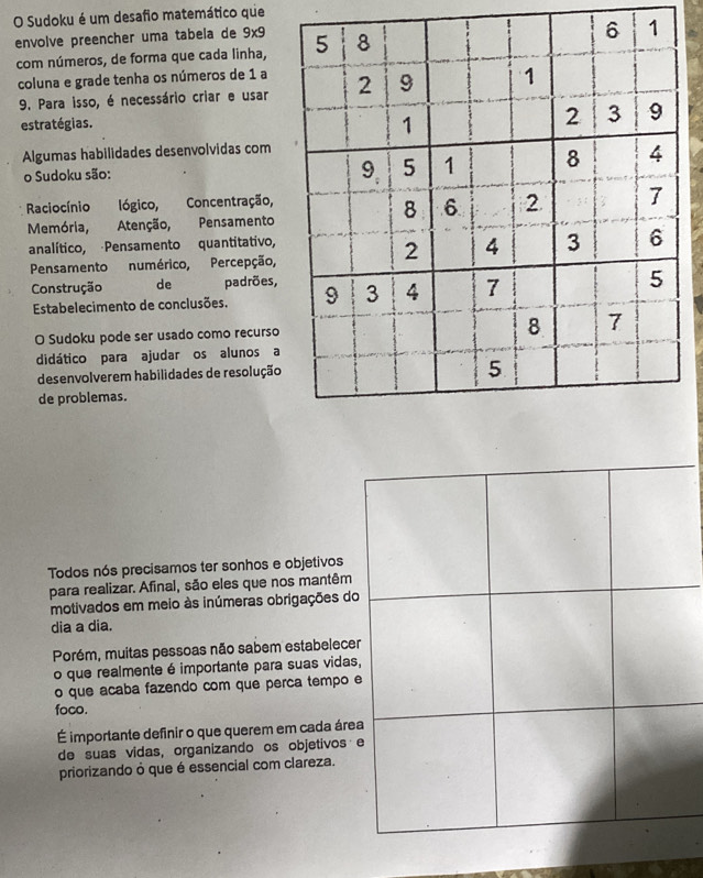 Sudoku é um desafio matemático que 
envolve preencher uma tabela de 9x9 5 8
6 1
com números, de forma que cada linha, 
coluna e grade tenha os números de 1 a 2 9 1
9. Para isso, é necessário criar e usar 
estratégias.
1
2 3 9
Algumas habilidades desenvolvidas com
9. 5 1
o Sudoku são: 8 4
Raciocínio lógico, Concentração, 
Memória, Atenção, Pensamento
8 6 2 7
analítico, Pensamento quantitativo, 
Pensamento numérico, Percepção,
2 4 3 6
Construção de padrões, 9 3 4 7
5 
Estabelecimento de conclusões. 
8 
O Sudoku pode ser usado como recurso 7 
didático para ajudar os alunos a 
desenvolverem habilidades de resolução 
5 
de problemas. 
Todos nós precisamos ter sonhos e objetivos 
para realizar. Afinal, são eles que nos mantêm 
motivados em meio às inúmeras obrigações do 
dia a dia. 
Porém, muitas pessoas não sabem estabelecer 
o que realmente é importante para suas vidas, 
o que acaba fazendo com que perca tempo e 
foco. 
É importante definir o que querem em cada área 
de suas vidas, organizando os objetivos e 
priorizando ò que é essencial com clareza.