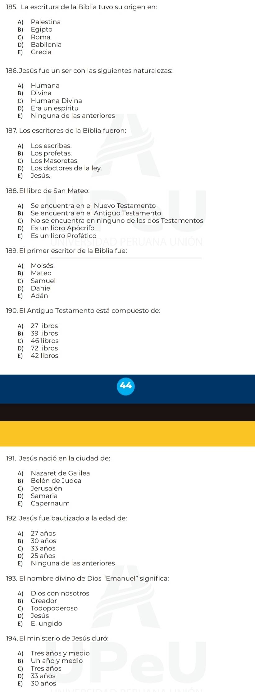 La escritura de la Biblia tuvo su origen en:
A) Palestina
B) Egipto
C) Roma
D) Babilonia
E) Grecia
186. Jesús fue un ser con las siguientes naturalezas:
A) Humana
B) Divina
C) Humana Divina
D) Era un espíritu
E) Ninguna de las anteriores
187. Los escritores de la Biblia fueron:
A) Los escribas.
B) Los profetas.
C) Los Masoretas.
D) Los doctores de la ley.
E) Jesús.
188. El libro de San Mateo:
A) Se encuentra en el Nuevo Testamento
B) Se encuentra en el Antiguo Testamento
C) No se encuentra en ninguno de los dos Testamentos
D) Es un libro Apócrifo
E) Es un libro Profética
189. El primer escritor de la Biblia fue:
A) Moisés
B) Mateo
C) Samuel
D) Daniel
E) Adán
190. El Antiguo Testamento está compuesto de:
A) 27 libros
B) 39 libros
C) 46 libros
D) 72 libros
E) 42 libros
191. Jesús nació en la ciudad de:
A) Nazaret de Galilea
B) Belén de Judea
C) Jerusalén
D) Samaria
E) Capernaum
192. Jesús fue bautizado a la edad de:
A) 27 años
B) 30 años
C) 33 años
D) 25 años
E) Ninguna de las anteriores
193. El nombre divino de Dios “Emanuel” significa:
A) Dios con nosotros
B) Creador
C) Todopoderoso
D) Jesús
E) El ungido
194. El ministerio de Jesús duró:
A) Tres años y medio
B) Un año y medio
C) Tres años
D) 33 años
E) 30 años