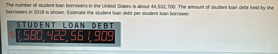 The number of student loan borrowers in the United States is about 44,532,700. The amount of student loan debt held by the 
borrowers in 2018 is shown. Estimate the student loan debt per student loan borrower. 
STUDENT LOAN DEBT
$ , 2 , 6 1, 90