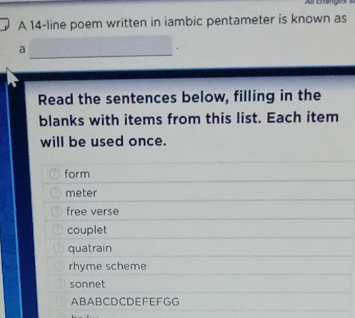 A 14-line poem written in iambic pentameter is known as
_
a
Read the sentences below, filling in the
blanks with items from this list. Each item
will be used once.
form
meter
free verse
couplet
quatrain
rhyme scheme
sonnet
ABABCDCDEFEFGG