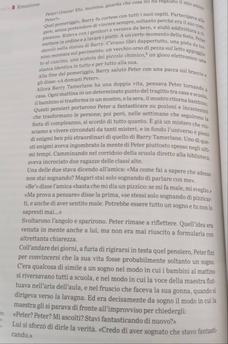 Emozione
Peter! Grazie! Ehí, mamma, guarda che cosa mí na regaíato il mio amico
Quel pomeriggio, Barry fu cortese con tutti i suoi ospiti. Partecipava alle Peter!
gare, senza pretendere di vincere sempre, soltanto perché era il suo com
pleanno. Rideva con i genitori e versava da bere, e aiutò addirittura a ris
mettere in ordine e a lavare i piatti. A un certo momento della festa, Peter
sbirciò nella stanza di Barry. C'erano libri dappertutto, una pista da tre
nino montata sul pavimento, un vecchio orso di pezza sul letto appoggia
to al cuscino, una scatola del piccolo chimico,² un gioco elettronico: una
stanza identica in tutto e per tutto alla sua.
Alla fine del pomeriggio, Barry salutò Peter con una pacca sul braccio e
gli disse: «A domani Peter».
Allora Barry Tamerlane ha una doppia vita, pensava Peter tornando a
casa. Ogni mattina in un determinato punto del tragitto tra casa e scuola.
il bambino si trasforma in un mostro, e la sera, il mostro ritorna bambino.
Questi pensieri portarono Peter a fantasticare su pozioni e incantesimi
che trasformano le persone; poi però, nelle settimane che seguirono la
festa di compleanno, si scordò di tutto quanto. É già un mistero che riu-
sciamo a vivere circondati da tanti misteri, e in fondo l’universo è pieno
di enigmi ben più straordinari di quello di Barry Tamerlane. Uno di que-
sti enigmi aveva ingombrato la mente di Peter piuttosto spesso negli ulti.
mi tempi. Camminando nel corridoio della scuola diretto alla biblíoteca.
aveva incrociato due ragazze delle classi alte.
Una delle due stava dicendo all’amica: «Ma come fai a sapere che adesso
non stai sognando? Magari stai solo sognando di parlare con me».
«Be’» disse l’amica «basta che mi dia un pizzico: se mi fa male, mi sveglio.»
«Ma prova a pensare» disse la prima, «se stessi solo sognando di pizzicar-
ti, e anche di aver sentito male. Potrebbe essere tutto un sogno e tu non lo
sapresti mai...»
Svoltarono l’angolo e sparirono. Peter rimase a riflettere. Quell’idea era
venuta in mente anche a lui, ma non era mai riuscito a formularla con
altrettanta chiarezza.
Coll’andare dei giorni, a furia di rigirarsi in testa quel pensiero, Peter fini
per convincersi che la sua vita fosse probabilmente soltanto un sogno.
C’era qualcosa di simile a un sogno nel modo in cui i bambini al mattino
si riversavano tutti a scuola, e nel modo in cui la voce della maestra flut-
tuava nell’aria dell’aula, e nel fruscio che faceva la sua gonna, quando si
dirigeva verso la lavagna. Ed era decisamente da sogno il modo in cui la
maestra gli si parava di fronte all’improvviso per chiedergli:
to «Peter? Peter? Mi ascolti? Stavi fantasticando di nuovo?»
Lui si sforzò dí dirle la verità. «Credo di aver sognato che stavo fantasti-
cando.»