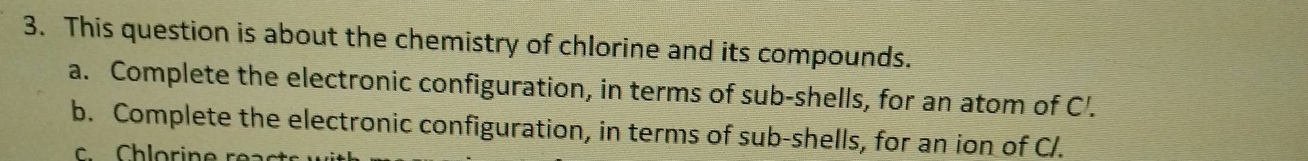 This question is about the chemistry of chlorine and its compounds. 
a. Complete the electronic configuration, in terms of sub-shells, for an atom of C'. 
b. Complete the electronic configuration, in terms of sub-shells, for an ion of C/.