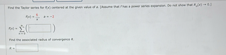 Find the Taylor series for f(x) centered at the given value of a. [Assume that f has a power series expansion. Do not show that R_n(x)to 0.]
f(x)= 6/x , a=-2
f(x)=sumlimits _(n=0)^(∈fty)(□ )
Find the associated radius of convergence R.
R=□