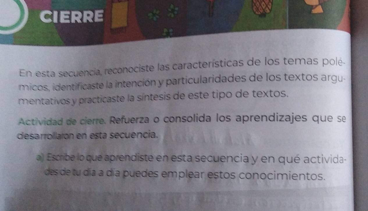 CIERRE 
En esta secuencia, reconociste las características de los temas polé- 
micos, identificaste la intención y particularidades de los textos argu- 
mentativos y practicaste la síntesis de este tipo de textos. 
Actividad de cierre. Refuerza o consolida los aprendizajes que se 
desarrollarón en esta secuencia. 
a) Escribe lo que aprendiste en esta secuencia y en qué activida- 
des de tu día a día puedes emplear estos conocimientos.