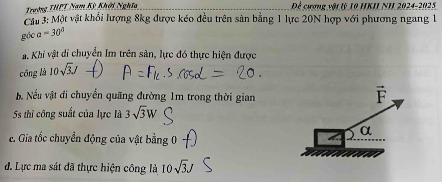 Trường THPT Nam Kỳ Khởi Nghĩa Đề cương vật lý 10 HKII NH 2024-2025
Câu 3: Một vật khối lượng 8kg được kéo đều trên sản bằng 1 lực 20N hợp với phương ngang 1
góc alpha =30°
a. Khi vật di chuyển lm trên sàn, lực đó thực hiện được
công là 10sqrt(3)J
b. Nếu vật di chuyển quãng đường 1m trong thời gian
vector F
5s thì công suất của lực là 3sqrt(3)W
α
c. Gia tốc chuyển động của vật bằng 0
d. Lực ma sát đã thực hiện công là 10sqrt(3)J