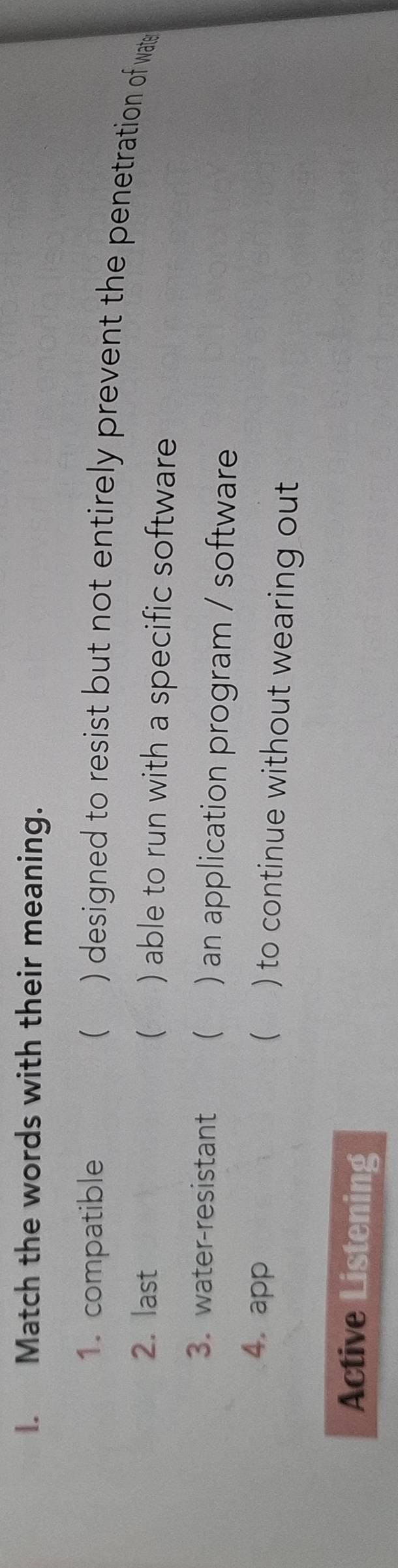 Match the words with their meaning. 
1. compatible ( ) designed to resist but not entirely prevent the penetration of wate 
2. last ( ) able to run with a specific software 
3. water-resistant ( ) an application program / software 
4. app  ) to continue without wearing out 
Active Listening