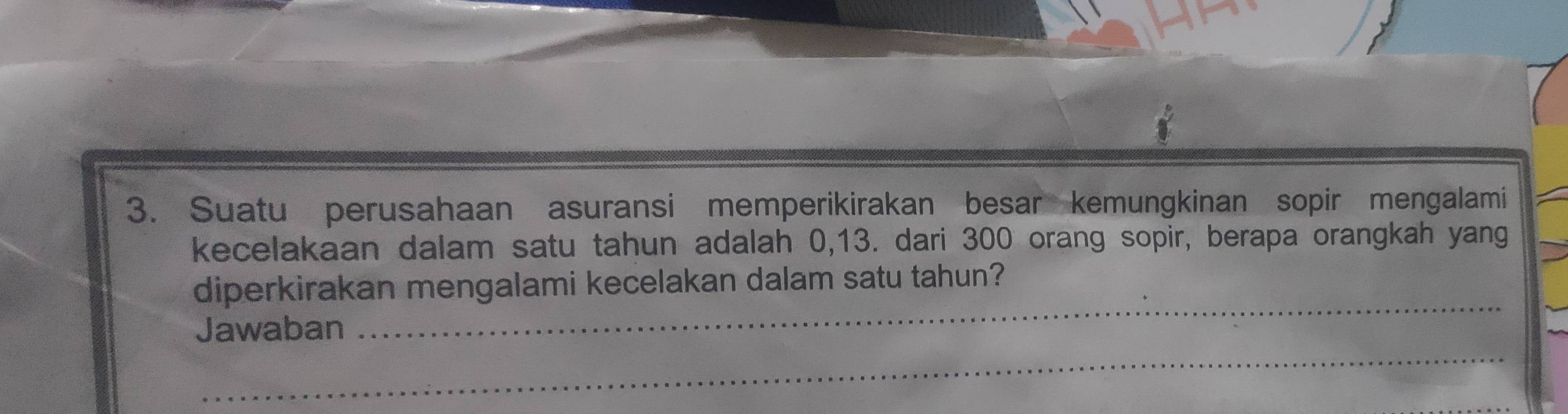 Suatu perusahaan asuransi memperikirakan besar kemungkinan sopir mengalami 
kecelakaan dalam satu tahun adalah 0, 13. dari 300 orang sopir, berapa orangkah yang 
_ 
diperkirakan mengalami kecelakan dalam satu tahun? 
Jawaban 
_