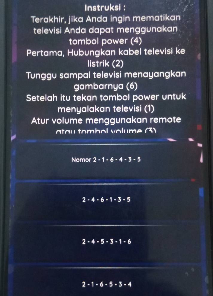 Instruksi : 
Terakhir, jika Anda ingin mematikan 
televisi Anda dapat menggunakan 
tombol power (4) 
Pertama, Hubungkan kabel televisi ke 
listrik (2) 
Tunggu sampai televisi menayangkan 
gambarnya (6) 
Setelah itu tekan tombol power untuk 
menyalakan televisi (1) 
Atur volume menggunakan remote 
ta u tombol volume (3) 
Nomor 2-1-6-4-3-5
2-4-6-1-3-5
2-4-5-3-1-6
2-1-6-5-3-4