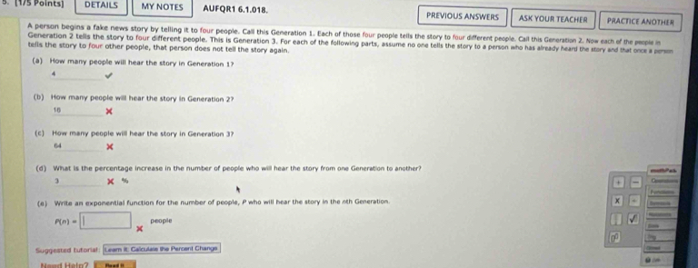 DETAILS MY NOTES AUFQR1 6.1.018. PREVIOUS ANSWERS ASK YOUR TEACHER PRACTICE ANOTHER 
A person begins a fake news story by telling it to four people. Call this Generation 1. Each of those four people tells the story to four different people. Cail this Generation 2. Now each of the people is 
Generation 2 tells the story to four different people. This is Generation 3. Far 
tells the story to four other people, that person does not tell the story again. each of the following parts, assume no one tells the story to a person who has already heard the story and that once a persm 
(a) How many people will hear the story in Generation 1?
4
(b) How many people will hear the story in Generation 2?
18 × 
(c) How many people will hear the story in Generation 3?
64 × 
(d) What is the percentage increase in the number of people who will hear the story from one Generation to another? 
3 x %
+ 
(e) Write an exponential function for the number of people, P who will hear the story in the nth Generation. x Ee 
— 
people 
√ 
0 
Suggiested tutorial: Leam it: Calculase the Percent Change 
Neud Helo? Poed !