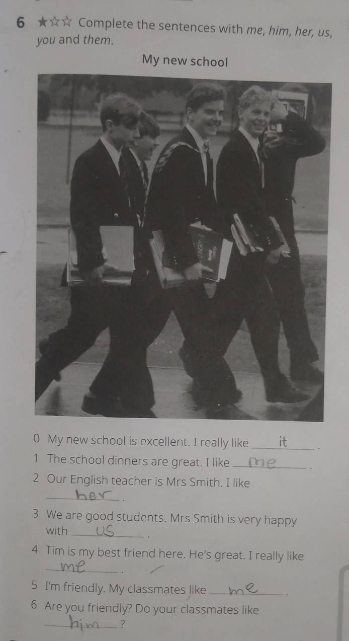 6 ★☆☆ Complete the sentences with me, him, her, us, 
you and them. 
My new school 
0 My new school is excellent. I really like_ 
1 The school dinners are great. I like_ 
2 Our English teacher is Mrs Smith. I like 
_ 
. 
3 We are good students. Mrs Smith is very happy 
with_ 
. 
4 Tim is my best friend here. He's great. I really like 
_ 
. 
5 I'm friendly. My classmates like_ 
. 
6 Are you friendly? Do your classmates like 
_?