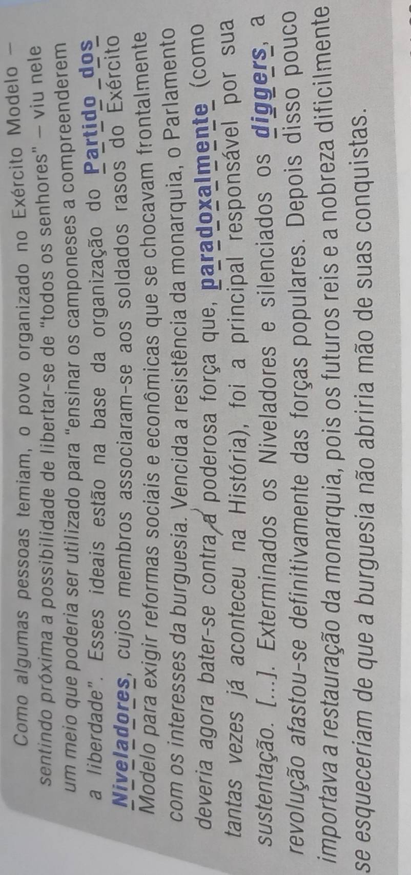 Como algumas pessoas temiam, o povo organizado no Exército Modelo - 
sentindo próxima a possibilidade de libertar-se de “todos os senhores” — viu nele 
um meio que poderia ser utilizado para “ensinar os camponeses a compreenderem 
a liberdade". Esses ideais estão na base da organização do Partido dos 
Niveladores, cujos membros associaram-se aos soldados rasos do Exército 
Modelo para exigir reformas sociais e econômicas que se chocavam frontalmente 
com os interesses da burguesia. Vencida a resistência da monarquia, o Parlamento 
deveria agora bater-se contra a poderosa força que, paradoxalmente (como 
tantas vezes já aconteceu na História), foi a principal responsável por sua 
sustentação. [...]. Exterminados os Niveladores e silenciados os diggers, a 
revolução afastou-se definitivamente das forças populares. Depois disso pouco 
importava a restauração da monarquia, pois os futuros reis e a nobreza dificilmente 
se esqueceriam de que a burguesia não abriria mão de suas conquistas.