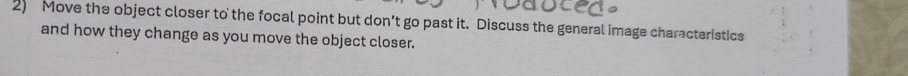 Move the object closer to the focal point but don’t go past it. Discuss the general image characteristics 
and how they change as you move the object closer.