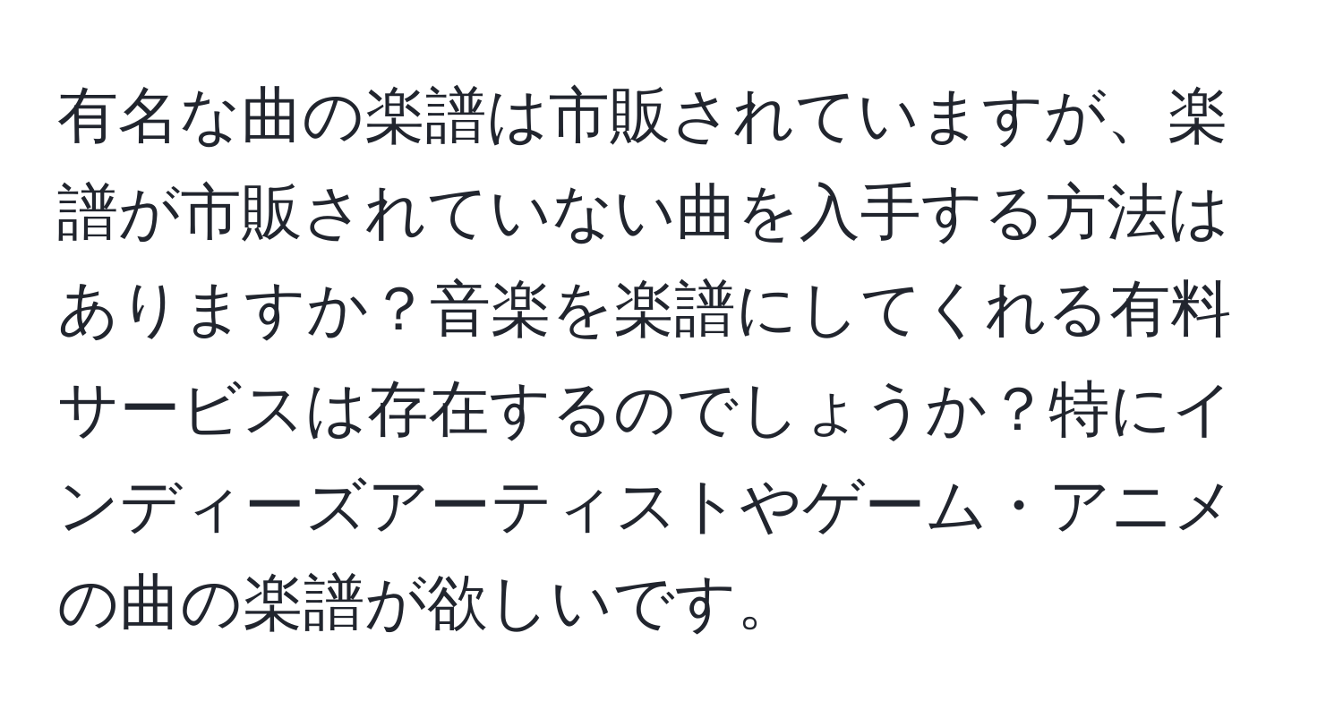 有名な曲の楽譜は市販されていますが、楽譜が市販されていない曲を入手する方法はありますか？音楽を楽譜にしてくれる有料サービスは存在するのでしょうか？特にインディーズアーティストやゲーム・アニメの曲の楽譜が欲しいです。