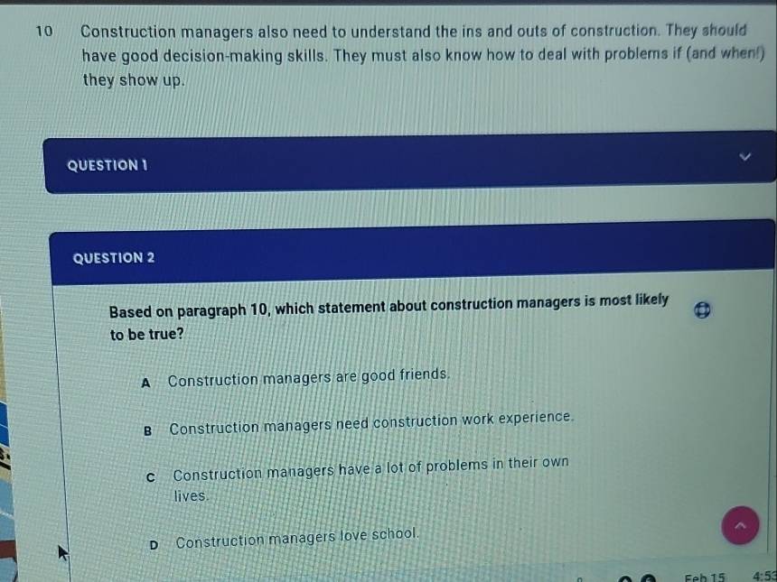 Construction managers also need to understand the ins and outs of construction. They should
have good decision-making skills. They must also know how to deal with problems if (and when!)
they show up.
QUESTION 1
QUESTION 2
Based on paragraph 10, which statement about construction managers is most likely
to be true?
A Construction managers are good friends.
B Construction managers need construction work experience.
c Construction managers have a lot of problems in their own
lives.
Construction managers love school.
Feb 15 4:53