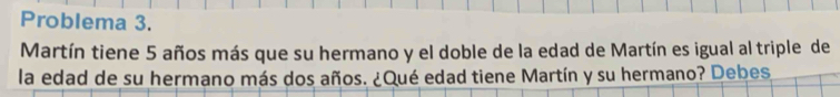 Problema 3. 
Martín tiene 5 años más que su hermano y el doble de la edad de Martín es igual al triple de 
la edad de su hermano más dos años. ¿Qué edad tiene Martín y su hermano? Debes