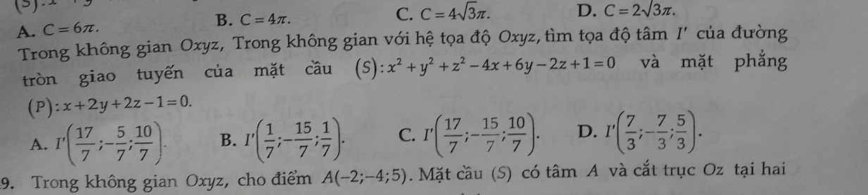 (3)
A. C=6π. B. C=4π.
C. C=4sqrt(3)π. D. C=2sqrt(3)π. 
Trong không gian Oxyz, Trong không gian với hệ tọa độ Oxyz, tìm tọa độ tâm I' của đường
tròn giao tuyến của mặt cầu (s): x^2+y^2+z^2-4x+6y-2z+1=0 và mặt phẳng
(P):x+2y+2z-1=0.
A. I'( 17/7 ;- 5/7 ; 10/7 ). B. I'( 1/7 ;- 15/7 ; 1/7 ). C. I'( 17/7 ;- 15/7 ; 10/7 ). D. I'( 7/3 ;- 7/3 ; 5/3 ). 
9. Trong không gian Oxyz, cho điểm A(-2;-4;5). Mặt cầu (S) có tâm A và cắt trục Oz tại hai