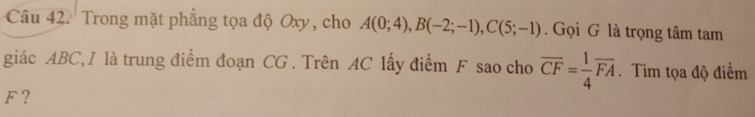 Trong mặt phẳng tọa độ Oxy, cho A(0;4), B(-2;-1), C(5;-1). Gọi G là trọng tâm tam 
giác ABC, I là trung điểm đoạn CG. Trên AC lấy điểm F sao cho overline CF= 1/4 overline FA. Tìm tọa độ điểm
F?