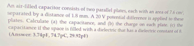 An air-filled capacitor consists of two parallel plates, each with an area of 7.6cm^2, 
separated by a distance of 1.8 mm. A 20 V potential difference is applied to these 
plates. Calculate (a) the capacitance, and (b) the charge on each plate. (c) the 
capacitance if the space is filled with a dielectric that has a dielectric constant of 8. 
(Answer: 3.74pF, 74.7pC, 29.92pF)