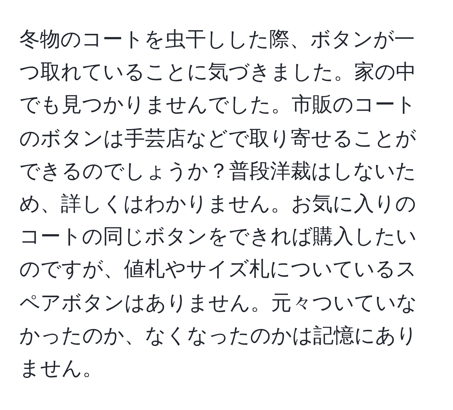 冬物のコートを虫干しした際、ボタンが一つ取れていることに気づきました。家の中でも見つかりませんでした。市販のコートのボタンは手芸店などで取り寄せることができるのでしょうか？普段洋裁はしないため、詳しくはわかりません。お気に入りのコートの同じボタンをできれば購入したいのですが、値札やサイズ札についているスペアボタンはありません。元々ついていなかったのか、なくなったのかは記憶にありません。