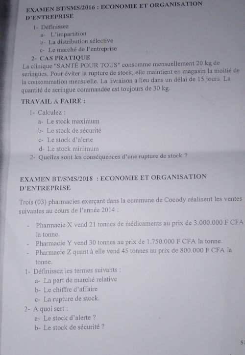 EXAMEN BT/SMS/2016 : ECONOMIE ET ORGANISATION 
D ENTREPRISE 
1- Définissez 
a- L'impartition 
b- La distribution sélective 
c- Le marché de l'entreprise 
2- CAS PRATIQUE 
La clinique ''SANTÉ POUR TOUS' consomme mensuellement 20 kg de 
seringues. Pour éviter la rupture de stock, elle maintient en magasin la moitié de 
la consommation mensuelle. La livraison a lieu dans un délai de 15 jours. La 
quantité de seringue commandée est toujours de 30 kg. 
TRAVAIL A FAIRE : 
1- Calculez : 
a- Le stock maximum 
b- Le stock de sécurité 
c- Le stock d'alerte 
d- Le stock minimum 
2- Quelles sont les conséquences d'une rupture de stock ? 
EXAMEN BT/SMS/2018 : ECONOMIE ET ORGANISATION 
D' ENTREPRISE 
Trois (03) pharmacies exerçant dans la commune de Cocody réalisent les ventes 
suivantes au cours de l'année 2014 : 
Pharmacie X vend 21 tonnes de médicaments au prix de 3.000.000 F CFA 
la tonne. 
Pharmacie Y vend 30 tonnes au prix de 1.750.000 F CFA la tonne. 
Pharmacie Z quant à elle vend 45 tonnes au prix de 800.000 F CFA la 
tonne. 
1- Définissez les termes suivants : 
a- La part de marché relative 
b- Le chiffre d'affaire 
c- La rupture de stock. 
2- A quoi sert : 
a- Le stock d'alerte ? 
b- Le stock de sécurité ? 
57