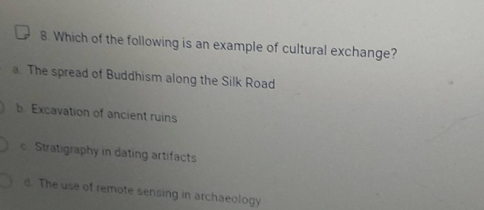 Which of the following is an example of cultural exchange?
a. The spread of Buddhism along the Silk Road
b. Excavation of ancient ruins
c Stratigraphy in dating artifacts
d. The use of remote sensing in archaeology