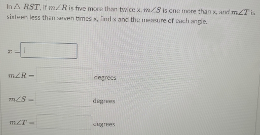 In △ RST if m∠ R is five more than twice x, m∠ S is one more than x, and m∠ T is 
sixteen less than seven times x, find x and the measure of each angle.
x=□
m∠ R=□ degre es
m∠ S=□ degree
m∠ T=□ degrees