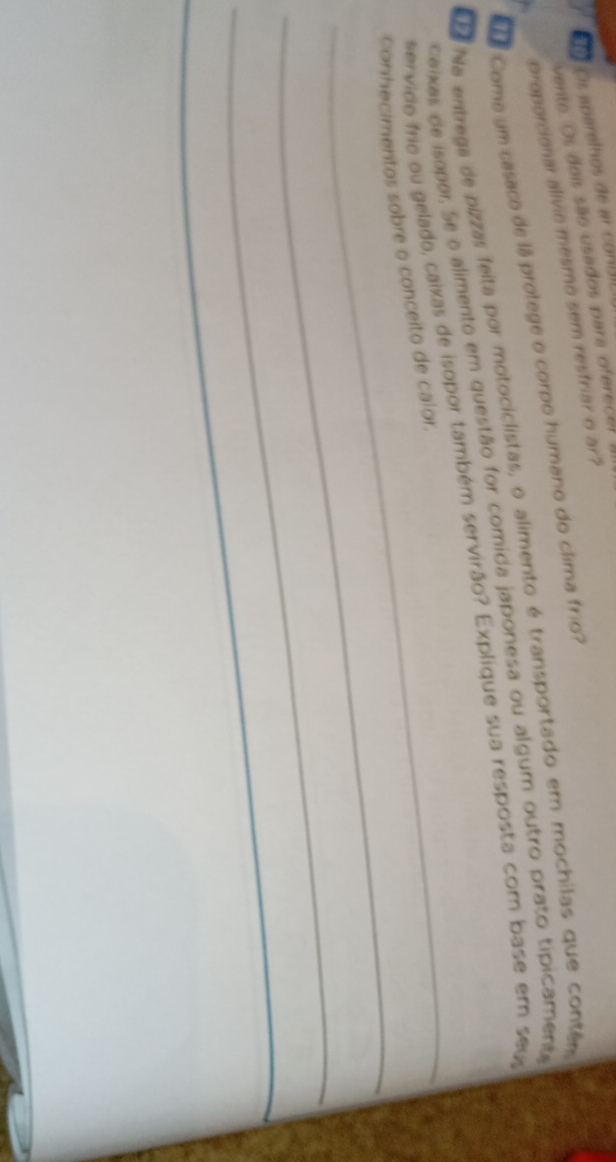 ậo Os aparelhos de ar conal 
vente. Os dois são usados para oferecer 
proporcionar alívic mesmo sem resfriar o ar? 
e Come um casaco de lá protege o corpo humano do clima frio? 
La Na entrega de pizzas feita por motociclistas, o alimento é transportado em mochilas que contem 
_ 
Caixas de isapor. Se o alimento em questão for comida japonesa ou algum outro prato tipicamente 
ervido frie ou gelado, caixas de isopor também servirão? Explique sua resposta com base em seu 
_ 
conhecimentos sobre o conceito de calor. 
_ 
_