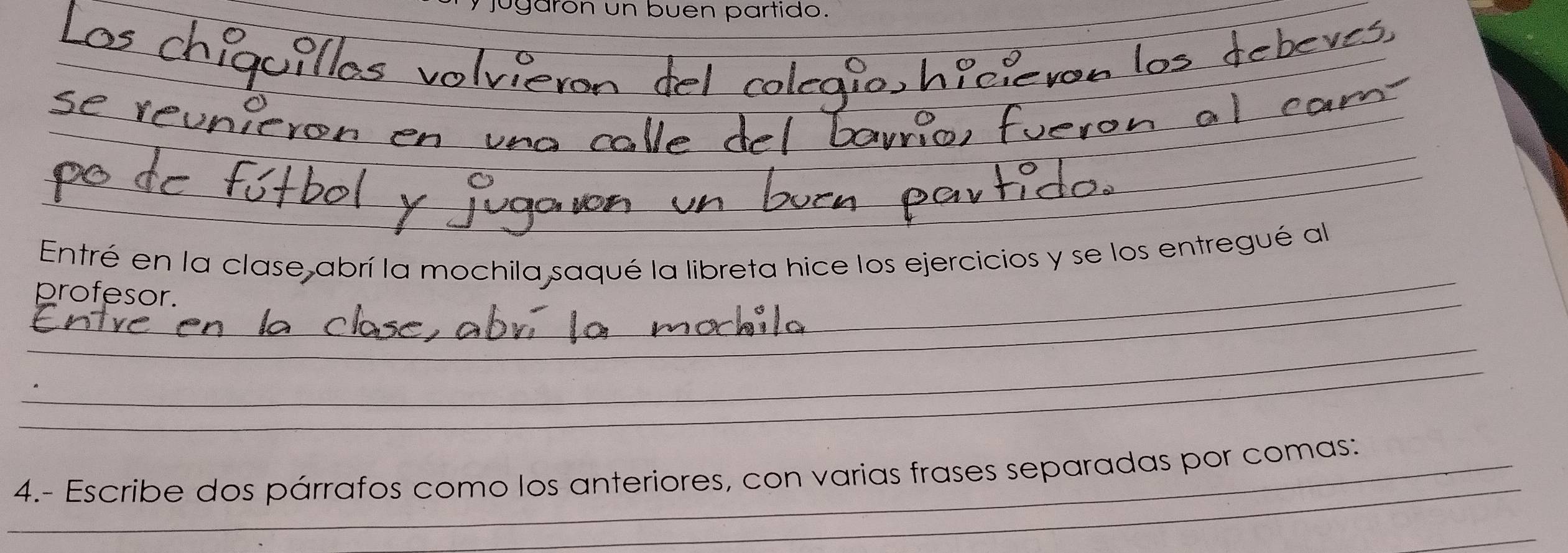 jugarón un buen partido. 
_ 
_ 
Entré en la clase abrí la mochila saqué la libreta hice los ejercicios y se los entregué al 
_ 
profesor. 
__ 
_ 
_ 
_ 
_ 
_ 
_4.- Escribe dos párrafos como los anteriores, con varias frases separadas por comas: 
_