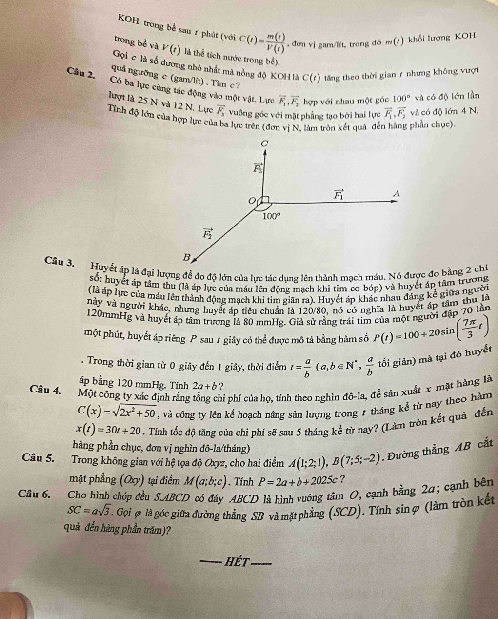 KOH trong bề sau # phút (với C(t)= m(t)/V(t)  , đơn vị gam/lít, trong đó m(t ) khối lượng KOH
trong bề và V(t) là thể tích nước trong bể).
Gọi c là số dương nhỏ nhất mà nồng độ KOH là C(t) tăng theo thời gian / nhưng không vượt
quá ngưỡng c (gam/lít) . Tìm c ?
Câu 2. Có ba lực cùng tác động vào một vật. Lực vector F_1,vector F_2 hợp với nhau một góc 100° và có độ lớn lần
lượt là 25 N và 12 N. Lực vector F_3 vuông góc với mặt phẳng tạo bởi hai lực vector F_1,vector F_2 và có độ lớn 4 N.
Tỉnh độ lớn của hợp lực của ba lực trên (đơn vị N, làm tròn kết quả đến hàng phần chục).
số: huyết áp tâm thu (là áp lực của máu lên động mạch khi tim co bóp) và huyết áp tâm trương
(là áp lực của máu lên thành động mạch khi tim giãn ra). Huyết áp khác nhau đáng kể giữa người
này và người khác, nhưng huyết áp tiêu chuẩn là 120/80, nó có nghĩa là huyết áp tâm thu là
120mmHg và huyết áp tâm trương là 80 mmHg. Giả sử rằng trái tim của một người đập 70 lần
một phút, huyết áp riêng P sau 1 giây có thể được mô tả bằng hàm số P(t)=100+20sin ( 7π /3 t). Trong thời gian từ 0 giây đến 1 giây, thời điểm t= a/b (a,b∈ N^*, a/b  tối giản) mà tại đó huyết
áp bằng 120 mmHg. Tính 2a+b ?
Câu 4. Một công ty xác định rằng tổng chi phí của họ, tính theo nghìn đô-la, đề sản xuất x mặt hàng là
C(x)=sqrt(2x^2+50) , và công ty lên kế hoạch nâng sản lượng trong 7 tháng kể từ nay theo hàm
x(t)=30t+20. Tính tốc độ tăng của chi phí sẽ sau 5 tháng kể từ nay? (Làm tròn kết quả đến
hàng phần chục, đơn vị nghìn đô-la/tháng)
Câu 5. Trong không gian với hệ tọa độ Oxyz, cho hai điểm A(1;2;1),B(7;5;-2). Đường thẳng AB cắt
()
mặt phẳng ay ) tại điểm M(a;b;c). Tính P=2a+b+2025c ?
Câu 6. Cho hình chóp đều S.ABCD có đáy ABCD là hình vuông tâm O, cạnh bằng 2a; cạnh bên
SC=asqrt(3). Gọi φ là góc giữa đường thẳng SB và mặt phẳng (SCD). Tính sinφ (làm tròn kết
quả đến hàng phần trăm)?
_hét_