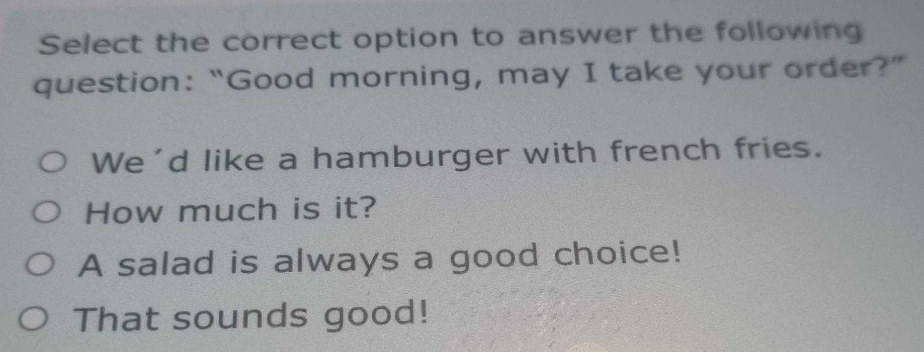 Select the correct option to answer the following
question: “Good morning, may I take your order?”
We'd like a hamburger with french fries.
How much is it?
A salad is always a good choice!
That sounds good!