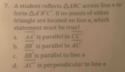 A student reflects △ ABC across line π to
form △ A'B'C'. If no points of either
triangle are located on line n, which
statement must be true?
a. overline AA' is parallel to overline CC'
b. BB' is parallel to overline AC'
C. BB' is parallel to line η
d. overline AC' is perpendicular to line #