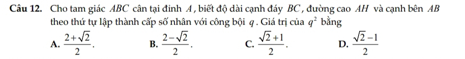 Cho tam giác ABC cân tại đỉnh A , biết độ dài cạnh đáy BC , đường cao AH và cạnh bên AB
theo thứ tự lập thành cấp số nhân với công bội q. Giá trị của q^2 bằng
A.  (2+sqrt(2))/2 . B.  (2-sqrt(2))/2 . C.  (sqrt(2)+1)/2 . D.  (sqrt(2)-1)/2 