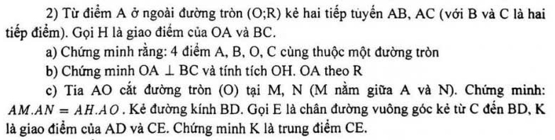 Từ điểm A ở ngoài đường tròn (O;R) kẻ hai tiếp tuyển AB, AC (với B và C là hai 
tiếp điểm). Gọi H là giao điểm của OA và BC. 
a) Chứng minh rằng: 4 điểm A, B, O, C cùng thuộc một đường tròn 
b) Chứng minh OA⊥ BC và tính tích OH. OA theo R 
c) Tia AO cắt đường tròn (O) tại M, N (M nằm giữa A và N). Chứng minh:
AM. AN=AH.AO. Kẻ đường kính BD. Gọi E là chân đường vuông góc kẻ từ C đến BD, K 
là giao điểm của AD và CE. Chứng minh K là trung điểm CE.