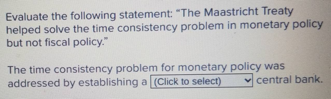 Evaluate the following statement: “The Maastricht Treaty 
helped solve the time consistency problem in monetary policy 
but not fiscal policy.” 
The time consistency problem for monetary policy was 
addressed by establishing a (Click to select) central bank.