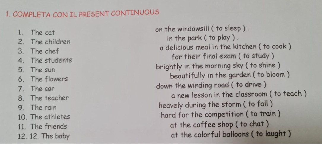 COMPLETA CON IL PRESENT CONTINUOUS 
1. The cat on the windowsill ( to sleep ) . 
2. The children in the park ( to play ) . 
3. The chef a delicious meal in the kitchen ( to cook ) 
4. The students for their final exam ( to study ) 
5. The sun brightly in the morning sky ( to shine ) 
6. The flowers beautifully in the garden ( to bloom ) 
7. The car down the winding road ( to drive ) 
8. The teacher a new lesson in the classroom ( to teach ) 
9. The rain heavely during the storm ( to fall ) 
10. The athletes hard for the competition ( to train ) 
11. The friends at the coffee shop ( to chat ) 
12. 12. The baby at the colorful balloons ( to laught )