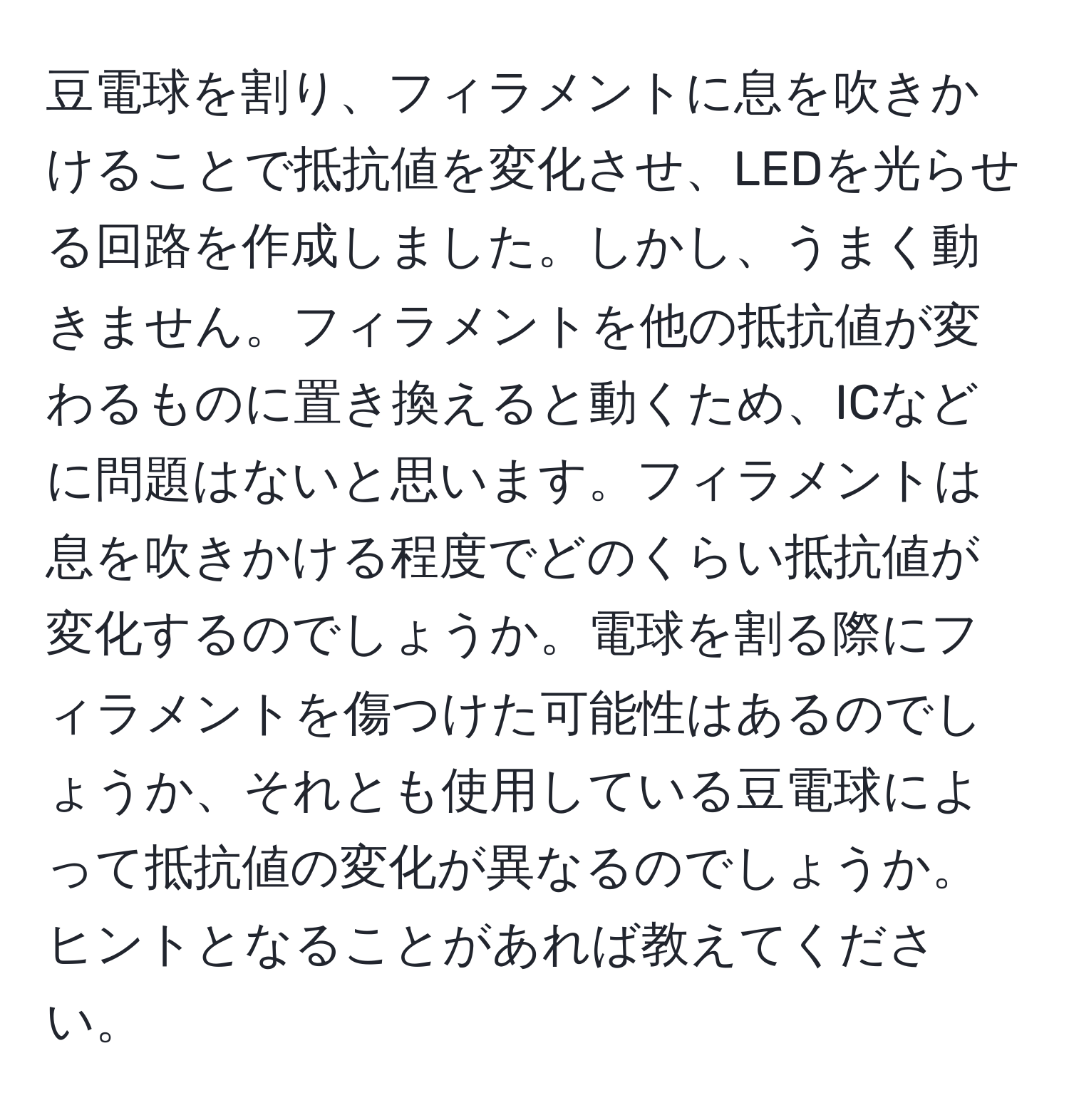 豆電球を割り、フィラメントに息を吹きかけることで抵抗値を変化させ、LEDを光らせる回路を作成しました。しかし、うまく動きません。フィラメントを他の抵抗値が変わるものに置き換えると動くため、ICなどに問題はないと思います。フィラメントは息を吹きかける程度でどのくらい抵抗値が変化するのでしょうか。電球を割る際にフィラメントを傷つけた可能性はあるのでしょうか、それとも使用している豆電球によって抵抗値の変化が異なるのでしょうか。ヒントとなることがあれば教えてください。