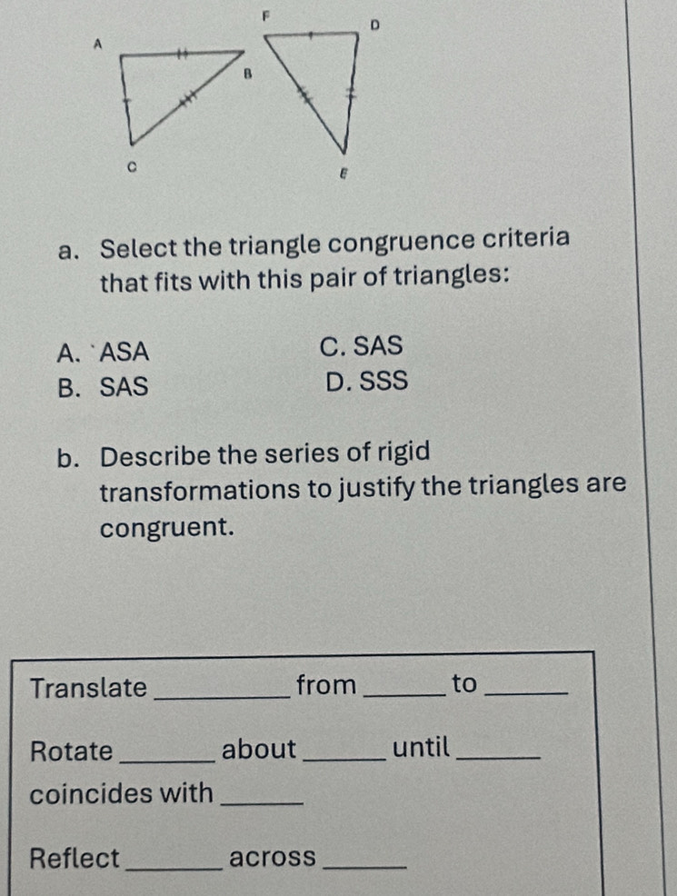 Select the triangle congruence criteria
that fits with this pair of triangles:
A. ASA C. SAS
B. SAS D. SSS
b. Describe the series of rigid
transformations to justify the triangles are
congruent.
Translate _from _to_
Rotate _about_ until_
coincides with_
Reflect _across_