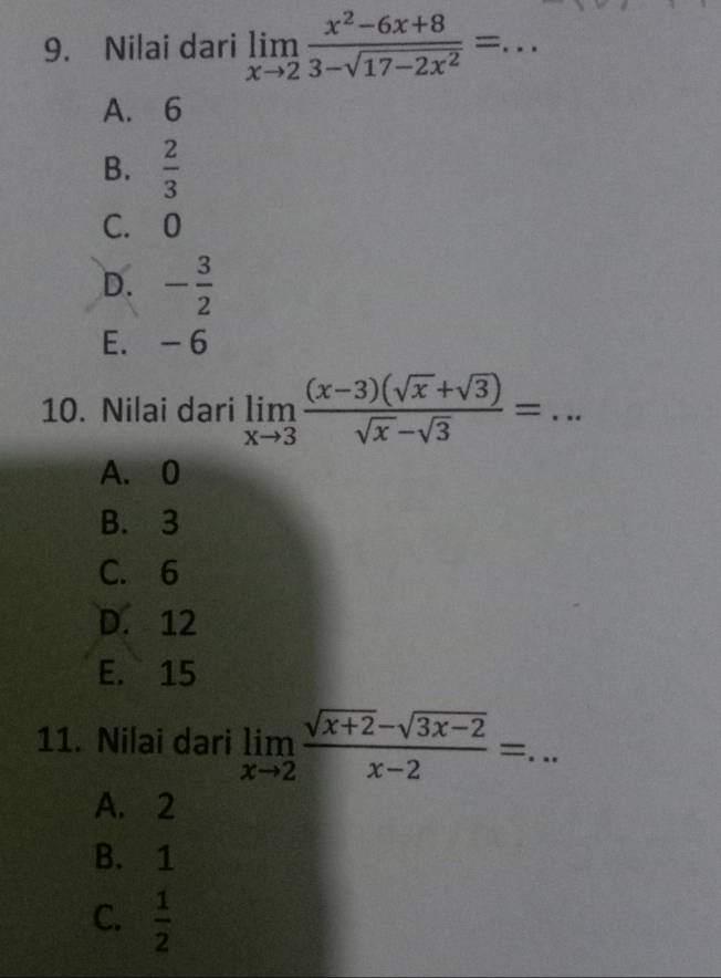 Nilai dari limlimits _xto 2 (x^2-6x+8)/3-sqrt(17-2x^2) = _
A. 6
B.  2/3 
C. 0
D. - 3/2 
E. - 6
10. Nilai dari limlimits _xto 3 ((x-3)(sqrt(x)+sqrt(3)))/sqrt(x)-sqrt(3) = _
A. 0
B. 3
C. 6
D. 12
E. 15
11. Nilai dari limlimits _xto 2 (sqrt(x+2)-sqrt(3x-2))/x-2 = _
A. 2
B. 1
C.  1/2 