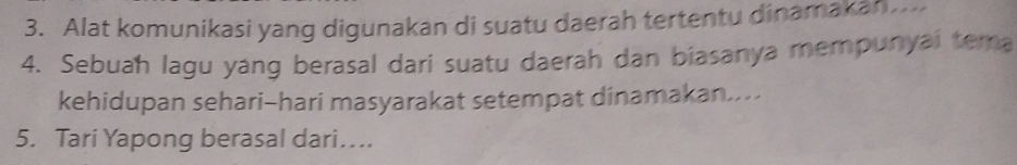 Alat komunikasi yang digunakan di suatu daerah tertentu dinamakan... 
4. Sebuah lagu yang berasal dari suatu daerah dan biasanya mempunyai tera 
kehidupan sehari-hari masyarakat setempat dinamakan.... 
5. Tari Yapong berasal dari…